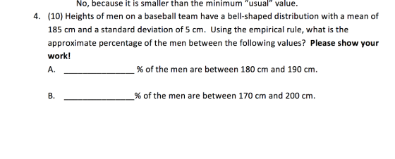 No, because it is smaller than the minimum usual value (10) Heights of men on a baseball team have a bell-shaped distribution with a mean of 185 cm and a standard deviation of 5 cm. Using the empirical rule, what is the approximate percentage of the men between the following values? Please show your work! A. 4. % of the men are between 180 cm and 190 cm. B. % of the men are between 170 cm and 200 cm.