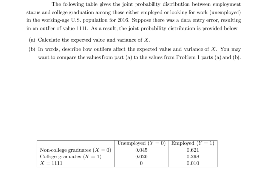 The following table gives the joint probability distribution between employment status and college graduation among those either employed or looking for work (unemployed) in the working-age U.S. population for 2016. Suppose there was a data entry error, resulting in an outlier of value 1111. As a result, the joint probability distribution is provided below. (a) Calculate the expected value and variance of X. (b) In words, describe how outliers affect the expected value and variance of X. You may want to compare the values from part (a) to the values from Problem 1 parts (a) and (b). Unemployed (Y- 0) Employed (Y-1) Non-college graduates (X 0) College graduates (X 1) 0.045 0.026 0 0.621 0.298 0.010