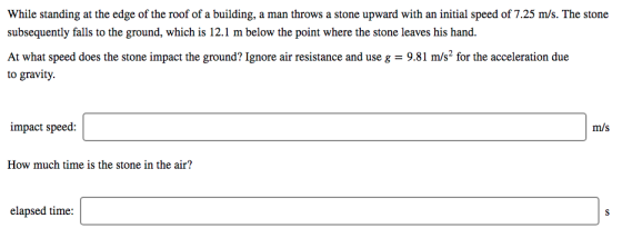 While standing at the edge of the roof of a building, a man throws a stone upward with an initial speed of 7.25 m/s. The stone subsequently falls to the ground, which is 12.1 m below the point where the stone leaves his hand. At what speed does the stone impact the ground? Ignore air resistance and use g 9.81 m/s2 for the acceleration due to gravity. impact speed: m/s How much time is the stone in the air? elapsed time: