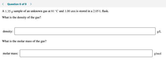 < Question 6 of 9 > A 1.35 g sample of an unknown gas at 81 °C and 1.00 atm is stored in a 2.05 L flask. What is the density