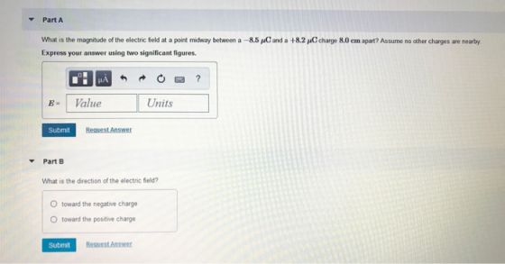 Part A What is the magnitude of the electric feld at a point midway between a-8.5 pC and a +8.2 uCcharge 8.0 cm apart? Assume no other charges are nearby Express your answer using two significant figures. B-1 Value Units Submit Part B What is the direction of the electric field? O toward the negative charge O toward the positive charge Submit Request Answer