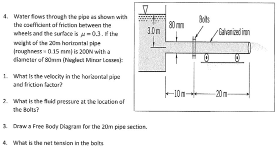 4. Water flows through the pipe as shown with Bolts 80 mm the coefficient of friction between the wheels and the surface is μ = 0.3 . If the weight of the 20m horizontal pipe (roughness = 0.15 mm) is 200N with a diameter of 80mm (Neglect Minor Losses): 3.0 m Galvanized iron What is the velocity in the horizontal pipe and friction factor? 1. What is the fluid pressure at the location of the Bolts? 2. 3. Draw a Free Body Diagram for the 20m pipe section. 4. What is the net tension in the bolts