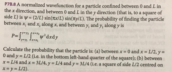 P7B.8 A normalized wavefunction for a particle confined between 0 and L in the x direction, and between 0 and L in the y direction (that is, to a square of side L) is Ψ= (2/L) sin(nx/L) sin(ny/L). The probability of finding the particle between x, and x, along x, and between y, and y, along y is P- Calculate the probability that the particle is: (a) between 0 and x L/2,y O and y L/2 (i.e, in the bottom left-hand quarter of the square); (b) between x L/4 andx 3L/4, y L/4 and y 3L/4 (ie. a square of side L/2 centred on xyL/2).