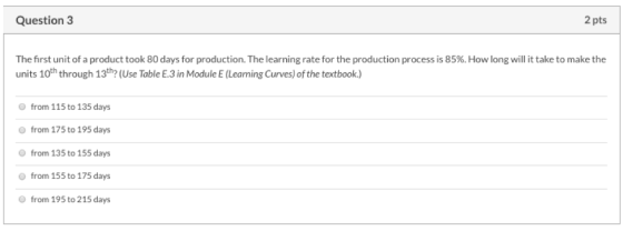 Question 3 2 pts The first unit of a product took 80 days for production. The learning rate for the production process is 85%