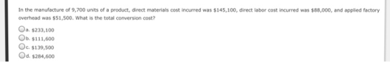 In the manufacture of 9,700 units of a product, direct materials cost incurred was $145,100, direct labor cost incurred was $88,000, and applied factory overhead was $51,500. What is the total conversion cost? O $233,100 Ob. $111,60 Oc. $139,500 Od. $284,600