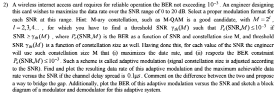 2) A wireless internet access card requires for reliable operation the BER not exceeding 10-3. An engineer designing this card wishes to maximize the data rate over the SNR range of 0 to 20 dB. Select a proper modulation format for cach SNR at this range. Hint: M-ary constellation, such as M-QAM is a good candidate, with M-2 1-2,3,4... , for which you have to find a threshold SNR Yh(M) such that Pe(SNR,M)s10-3 if SNR 2Yth(M) , where Pe (SNR,M) is the BER as a function of SNR and constellation size M, and threshold SNR Yth(M) is a function of constellation size as well. Having done this, for each value of the SNR the engineer will use such constellation size M that (i) maximizes the date rate, and (ii) respects the BER constraint Pe(SNR,M) s10-3. Such a scheme is called adaptive modulation (signal constellation size is adjusted according to the SNR). Find and plot the resulting data rate of this adaptive modulation and the maximum achievable data rate versus the SNR if the channel delay spread is 0.1μ. Comment on the difference between the two and propose a way to bridge the gap. Additionally, plot the BER of this adaptive modulation versus the SNR and sketch a block diagram of a modulator and demodulator for this adaptive system.