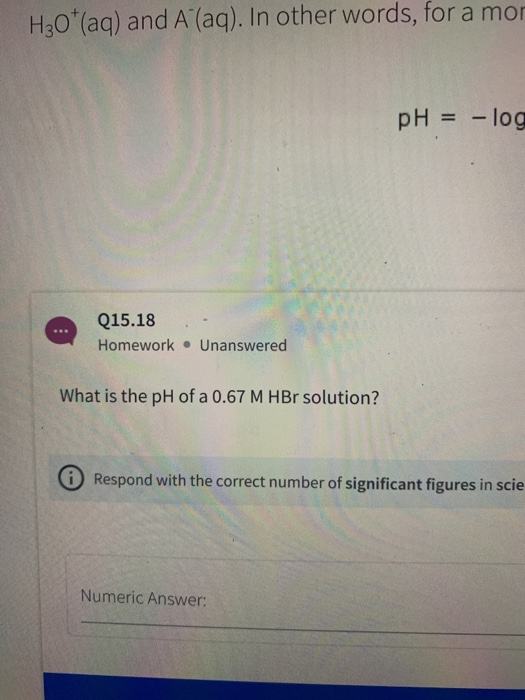 H30* (aq) and A (aq). In other words, for a mor pH = -log Q15.18 Homework . Unanswered What is the pH of a 0.67 M HBr solutio