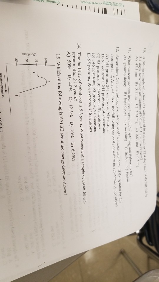 TO A so-mg sample of iodine 131 was placed in a container 32.4 days ago. If its half-life is .I days, how many milligrams of iodine-131 are now present? A) 47.3 mg B) 3.1 mg C) 3.24 mg D) 0.8 mg E) 6.2 mg 11. What nuclear process involves heavy nuclei splitting into lighter nuck A) gamma decay B) beta decay C) breeding D) fission E) fusion 12. Ame ricium-241 is a radioactive isotope used in smoke detectors. If the symbol for this isotope is Am, A) 241 protons, 241 electrons, 95 neutrons B) 95 neutrons, 241 protons, 146 electrons C) 95 protons, 95 electrons, 51 neutrons D) 146 neutrons, 95 protons, 51 electrons E) 95 protons, 95 electrons, 146 neutrons which of the following correctly describes its subatomic composition? 14. The half-life of cobalt-60 is 5.3 years. What percent of a sample of cobalt-60 will remain after 21.2 years? A) 50% B) 40% C) 12.5% D) 10% E) 6.25% 15. Which of the following is FALSE about the energy diagram shown? 100 75 50 ion