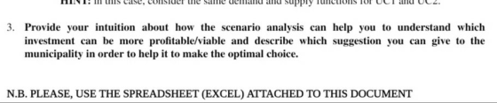 3. Provide your intuition about how the scenario analysis can help you to understand which investment can be more profitable/viable and describe which suggestion you can give to the municipality in order to help it to make the optimal choice. N.B. PLEASE, USE THE SPREADSHEET (EXCEL) ATTACHED TO THIS DOCUMENT