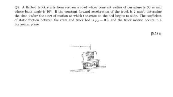 Q5: A flatbed truck starts from rest on a road whose constant radius of curvature is 30 m and whose bank angle is 1°. If the constant forward acceleration of the truck is 2 m/s, determine the time t after the start of motion at which the crate on the bed begins to slide. The coefficient of static friction between the crate and truck bed is -0.3, and the truck motion occurs in a horizontal plane. (5.58 s 10°