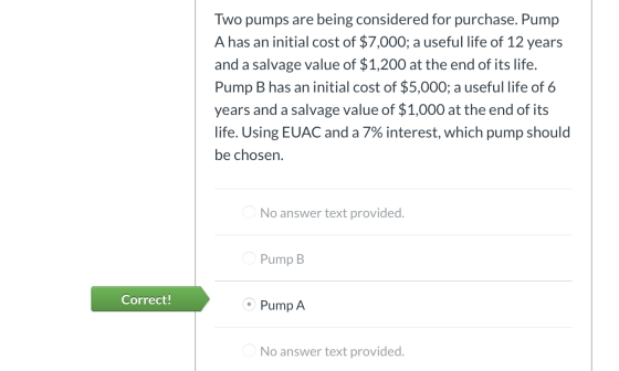 Two pumps are being considered for purchase. Pump A has an initial cost of $7,000; a useful life of 12 years and a salvage va