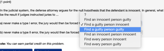 (1 point) In the judicial system, the defense attorney argues for the null hvoothesis that the defendant is innocent. In general, what be the result if judges instructed juries to a) never make a type l error, the jury would then be forced 1 b) never make a type ll error, the jury would then be forced Find an innocent person guilty Find a guity person innocent Find a guilty person guilty Find an innocent person innocent Find every person innocent Find every person guilty ote: You can earn partial credit on this problenm