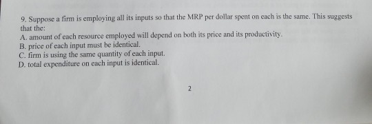 9. Suppose a firm is employing all its inputs so that the MRP per dollar spent on each is the same. This suggests that the: A. amount of each resource employed will depend on both its price and its productivity B. price of each input must be identical. C. firm is using the same quantity of each input. D. total expenditure on each input is identical.