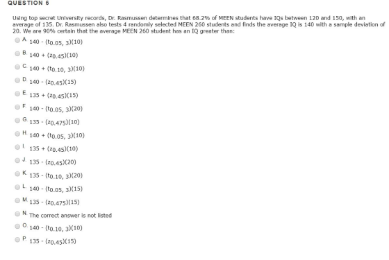 QUESTION 6 Using top secret University records, Dr. Rasmussen determines that 68.2% of MEEN students have IQs between 120 and 150, with an average of 135. Dr. Rasmussen also tests 4 randomly selected MEEN 260 students and finds the average IQ is 140 with a sample deviation of 20 We are 90% certain that the average MEEN 260 student has an IQ greater than: O A 140 (to.05, 3)(10) В 140+(20,45)(10) O C. 140(to.10, 3)(10) D 140 (z0.45)(15) 135(z0.45) (15) O F. 140 (to.o5, 3)(20) O G135 (zo.475)(10) H 140(to.05, 3)(10) O1. 135 (zo.45)(10) o J. 135 (z0.4 5) (20) O K 135 - (to.10, 3)(20) OL 140 (to.os, 3)(15) M. 135 (z0.475)(15 NThe correct answer is not listed 0 O. 140-(t0.10, 3)(10) o P. 135 (zo.45)(15)