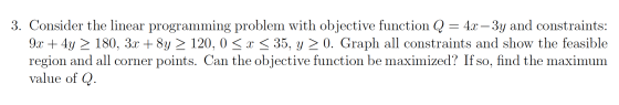 3. Consider the linear programming problem with objective function Q = 4x – 3y and constraints: 9x + 4y > 180, 3x + 8y > 120,