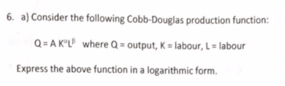 6. a) Consider the following Cobb-Douglas production function: Q AK°L where Q output, K labour, L labour Express the above function in a logarithmic form