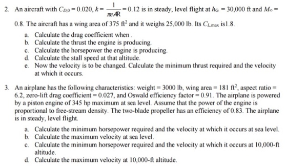 2. An aircraft with Coo -0.020, k0.12 is in steady, level flight at he -30,000 ft and Mo- me AR 08. The aircraft has a wing area of 375 ft, and it weighs 25,000 lb. Its CLmax İsl 8 a. b. c. d. e. Calculate the drag coefficient when Calculate the thrust the engine is producing. Calculate the horsepower the engine is producing Calculate the stall speed at that altitude Now the velocity is to be changed. Calculate the minimum thrust required and the velocity at which it occurs. 3. An airplane has the following characteristics: weight 3000 lb, wing area 181 ft, aspect ratio- 6.2, zero-lift drag coefficient = 0.027, and Oswald efficiency factor = 0.91 . The airplane is powered by a piston engine of 345 hp maximum at sea level. Assume that the power of the engine is proportional to free-stream density. The two-blade propeller has an efficiency of 0.83. The airplane is in steady, level flight. a. Calculate the minimum horsepower required and the velocity at which it occurs at sea level b. Calculate the maximum velocity at sea level c. Calculate the minimum horsepower required and the velocity at which it occurs at 10,000-ft altitude d. Calculate the maximum velocity at 10,000-ft altiude