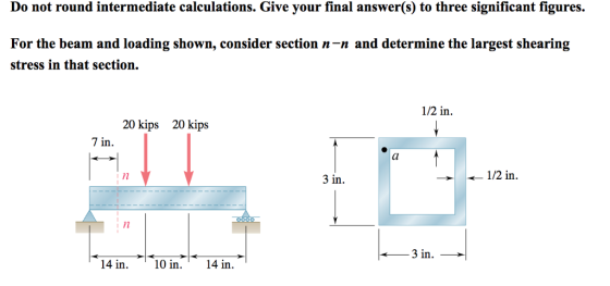 Do not round intermediate calculations. Give your final answer(s) to three significant figures. For the beam and loading shown, consider section n-n and determine the largest shearing stress in that section. 1/2 in 20 kips 20 kips 7 in 3 in. 1/2 in i n 14 in 10 in.14 in