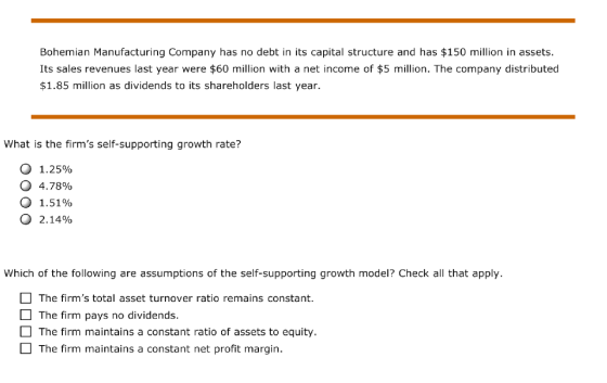 Bohemian Manufacturing Company has no debt in its capital structure and has $150 million in assets. Its sales revenues last year were $60 million with a net income of $5 million. The company distributed $1.85 mlion as dividends to its shareholders last year. What is the firms self-supporting growth rate? 0 1.25% 0 4.78% o 1.51% 2.14% Which of the following are assumptions of the self-supporting growth model? Check all that apply The firms total asset turnover ratio remains constant. The firm pays no dividends The firm maintains a constant ratio of assets to equity. The firm maintains a constant net profit margin.