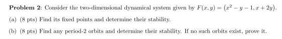 Problem 2: Consider the two-dimensional dynamical system given by F(x, y) = (x2 - y - 1, x + 2y). (a) (8 pts) Find its fixed