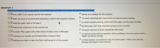 Question 1 Use a DRY 5 mL conical vial for the reaction A Serves as a catalyst for the reaction Add one drop of concentrated phosphoric acid to the reaction mixtureTo avod splashing and evaporation of solvents while heating -8) Heat the water bath to 50 deg C Cto avoid crystals passing underneath the paper and through the filter D. So that water will fully evaporate giving a purer product Add an air condensor to the conical vial E. To avoid reaction of acetic anhydride with water F. To speed up the desired reaction, while avoiding a second reaction with a 3 moisten fiter paper with a few drops of water prior to fitration C0 making sure crystals are formed before trying to filter higher activation energy C:0 waiting overnight to take the final melting point of the product Gso that product can collect on top of crystal paper, rather than passing through the paper in the solution