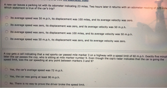 A new car leaves a parking lot with its odometer indicating 23 miles. Two hours later it returns with an odometer reading Which statement is true of the cars trip? of 123 mile Its average speed was 50 m.p.h, its displacement was 100 miles, and its average velocity was zero. Its average speed was zero, its displacement was zero, and its average velocity was 50 m.p.h. Its average speed was zero, its displacement was 100 mies, and its average velocty was 50 m.p.h. Its average speed was 50 m.p.h, its displacement was zero, and its average velocity was zero. O cating that a red sports car passed mile marker 3 on a highway with a speed limit of 60 m.p.h. Exactly five minut later the car passes the cop, who is sitting at mile marker number 9. Even though the speed limit, was the car speeding at any point between markers 3 and 9 cops radar indicates that the car is going the O Yes, the cars average speed was 72 m.p.h. O Yes, the car was going at least 90 m.p.h. No. There is no way to prove the driver broke the speed limit.