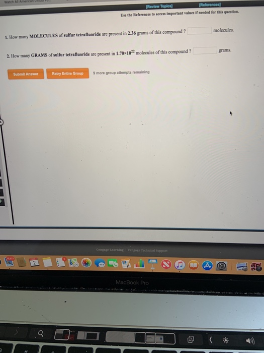 Use the References to access important values if meeded for this question molecules 1. How many MOLECULES of sulfur tetrafluoride are present in 2.36 grams of this compound? grams 2. How many GRAMS of sulfur tetrafiuoride are present in 1.70-10t molecules of this compound? Submit Answer Retry Entire Group 9 more group attempts remaining Learning 諨