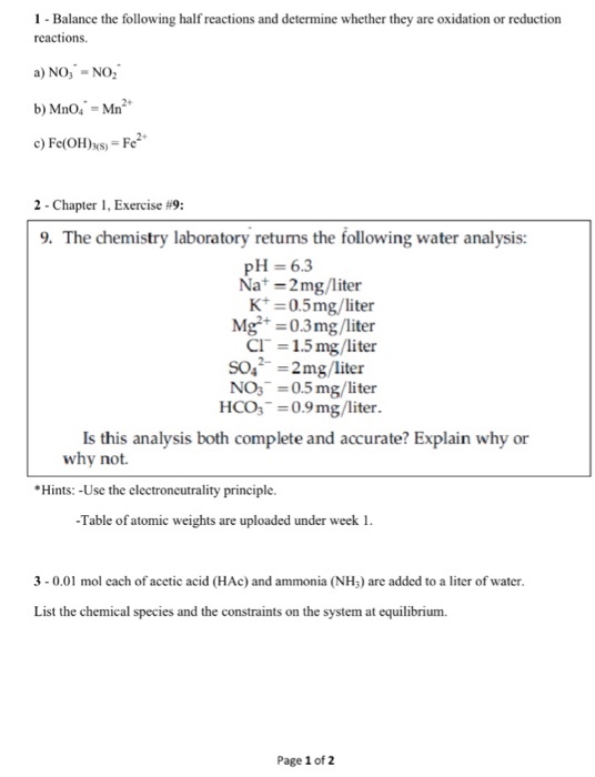 1 Balance the following half reactions and determine whether they are oxidation or reduction reactions a) NO NO. b) Mno. Mn c) Fe(OH)30s Fe 2 Chapter 1,Exercise fi9: 9. The chemistry laboratory returns the following water analysis: pH 6.3 Na mg/liter 0.5 mg/liter Mg 0.3 mg/liter CIT 1.5 mg/liter soa 2 mg/liter NO3 0.5 mg/liter HCO3 0.9 mg/liter. Is this analysis both complete and accurate? Explain why or why not. Hints: -Use the electroncutrality principle. Table of atomic weight are uploaded under week 1. 3- 0.01 mol each of acetic acid (HAc and ammonia (NH3) are added to a liter of water. List the chemical species and the constraints on the system at equilibrium. Page 1 of 2