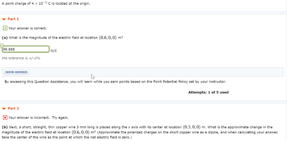 A point charge of 4 x 10-9 C is located at the origin Part 1 Your answer is correct. (a) What is the magnitude of the electric field at location (0.6,0,0) m? 99.888 N/C the tolerance is +/-290 SHOW ANSWER By accessing this Question Assistance, you will learn while you earn points based on the Point Potential Policy set by your instructor Attempts: 1 of 5 used ▼ Part 2 Your answer is incorrect. Try again (b) Next, a short, straight,thin copper wire 3 mm long is placed along the x axis with its center at location (0.3,0,0) m. What is the approximate change in the magnitude of the electric field at location (0,6,0,0) m? (Approximate the polarized charges on the short copper wire as a dipole, and when calculating your answer, take the center of the wire as the point at which the net electric field is zero.)