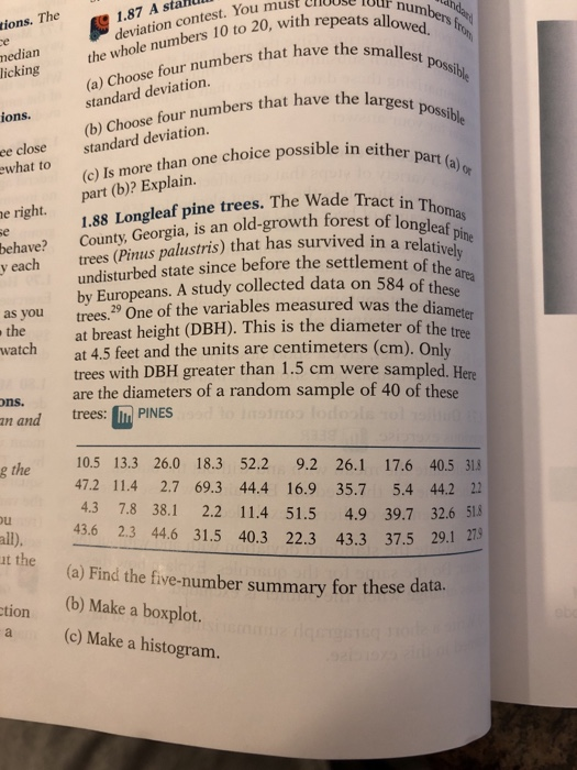 1.87 A stalAlll deviation contest. You must numbers f epmallest possible tions. The nedian the whole numbers 10 to 20, with re licking (a) Choose four numbers that have standard deviation. ions.(b) Choose four numbers that have the la ee close standard deviation. what to (c) Is more than one choice possible in eith part (b)? Explain. e right 1.88 Longleaf pine trees. The Wade Tract in behave? County, Georgia, is an old-growth forest of y each trees (Pinus palustris) that has survived in vely undisturbed state since before the settlement of t by Europeans. A study collected data on 584 of thes as you trees. One of the variables measured was the di the amete e t at breast height (DBH). This is the diameter of th at 4.5 feet and the units are centimeters (cm). Only trees with DBH greater than 1.5 cm were sampled. Here are the diameters of a random sample of 40 of these ns. an and trees:PINES ethe10.5 13.3 26.0 18.3 52.2 9.2 26.1 17.6 40.5 314 47.2 11.4 2.7 69.3 44.4 16.9 35.7 5.4 44.2 22 4.3 7.8 38.1 2.2 11.4 51.5 4.9 39.7 32.6 518 43.6 2.3 44.6 31.5 40.3 22.3 43.3 37.5 29.1 27 all) (a) Find the five-number summary for these data. (b) Make a boxplot. tion a (c) Make a histogram.