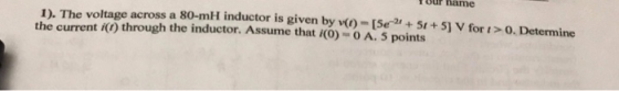 Your hame 1). The voltage across a 80-mH inductor is given by - [Se+5t+ 5] V for t>0. Determine the current ) through the inductor. Assume that i(0)-0 A. 5 points