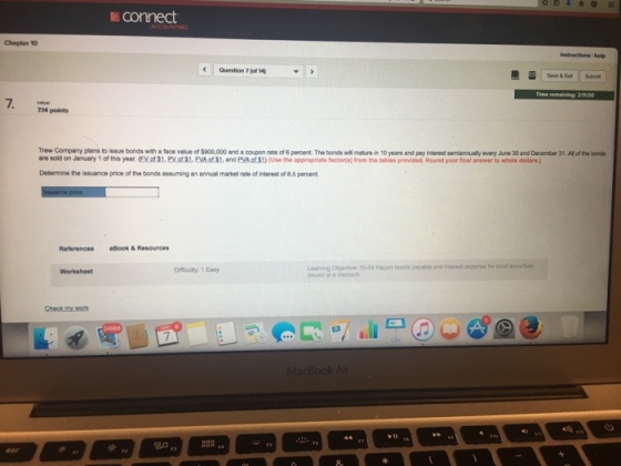 E connect Chapter 10 Question 7-1 Save & Exit Submit 14 points Trew Company plans to issue b rds with a tace value ofsoooo and a coupon me of 6 per ent. The bonds wil maten10years pay interest sen anu?ye oy ant 30 and De nter 31, Alde,s are sold on January 1 of this year. (FV of $1, PV ot $1. EVA o $1, and PVA of $1) (Use the appropriate factor s) from the tables provided. Round your final answer to whole dollars) Determine the issuance price of the bonds assuming an annual market rate of interest of 8.5 percent References Book& Resources Leaming Objective 10-04 Report bonds peyuble andinstse for bornd seaurtes ssued at a discount Difficulty 1 Easy 20 883,