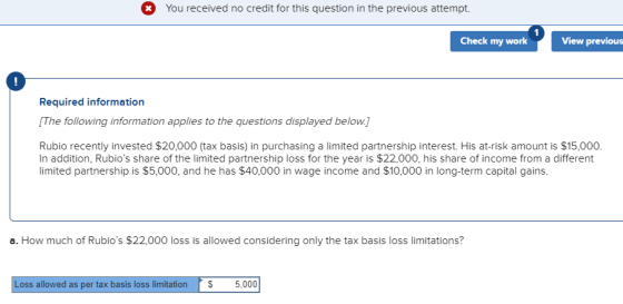 You received no credit for this question in the previous attempt. Check my work View previous Required information The following information applies to the questions displayed below. Rubio recently invested $20,000 (tax basis) in purchasing a limited partnership interest. His at-risk amount is $15,000 In addition, Rubios share of the limited partnership loss for the year is $22,000, his share of income from a different imited partnership is $5,000, and he has $40,000 in wage income and $10,000 in long-term capital gains. a. How much of Rubios $22,000 loss is allowed considering only the tax basis loss limitations? Loss allowed as per tax basis loss limitation5,000