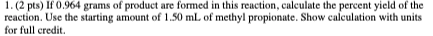 1. (2 pts) If 0.964 grams of product are formed in this reaction, calculate the percent yield of the reaction. Use the starti