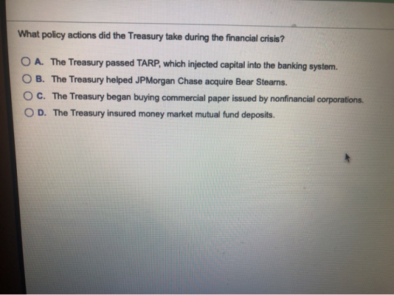 What policy actions did the Treasury take during the financial crisis? O A. The Treasury passed TARP, which injected capital