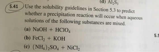 (d) Al2S3 5.41 Use the solubility guidelines in Section 5.3 to predict whether a precipitation reaction will occur when aqueous solutions of the following substances are mixed. (a) NaOH HCIO4 (b) FeCl2 + KOH (c) (NH4)2SO4 + NiCh 5.5