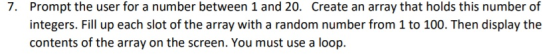 Prompt the user for a number between 1 and 20. integers. Fill up each slot of the array with a random number from 1 to 100. Then display the contents of the array on the screen. You must use a loop. 7. Create an array that holds this number of