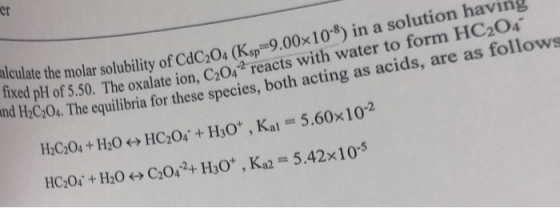 er in a solution having he molar solubility of CdC,04 (K.sp 9.00x10 fixed pH of 5.50. Th nd HC204. The e oxalate ion, C2042 reacts with water to form HC204 are as follows equilibria for these species, both acting as acids, al 5.60x10-2 H,0+H0C02+ Ho, Ka2 5.42x10