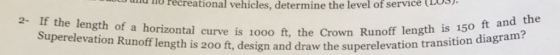ad o recreational vehicles, determine the level of service (LOS the length of a horizontal curve is 1000 t, the Crown Runoff length is 150 on Runoff length is 200 ft, design and draw the superelevation transition diagram?