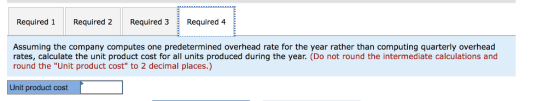 Required 1 Required 2 Required 3 Required 4 Assuming the company computes one predetermined overhead rate for the year rather than computing quarterly overhead rates, calculate the unit product cost for all units produced during the year. (Do not round the intermediate calculations and round the Unit product cost to 2 decimal places.) Unit product cost