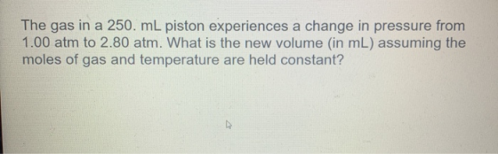 The gas in a 250. mL piston experiences a change in pressure from 1.00 atm to 2.80 atm. What is the new volume (in mL) assumi