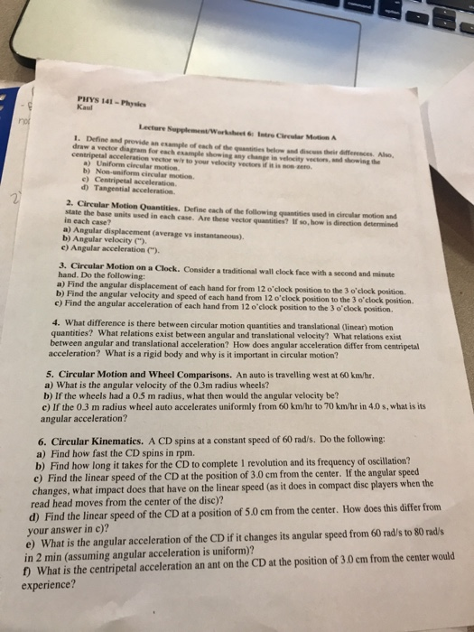 PHYS 141-Physies Kaul Lecture Supplement/Worksheet 6Intre Cireular Motion A 1. Define and provide an example of each of the qeantisies belorw and discess their differences. Alvo, draw a vector diagram for each example showing any change in velocity vectors, and showing the centripetal acceleration vector wr to your velocity vectors if i. son mo. b) c) 2. Circular Motion Quantities. Define each of the following quantities used in circular motion and state the base units used in each case. Are these vector quantities? If so, how is direction determined in each case? a) Angular displacement (average vs instantaneous) b) Angular velocity) e) Angular acceleration ) 3. Cireular Motion on a Clock. Consider a traditional wall clock face with a second and minute hand. Do the following: a) Find the angular displacement of each hand for from I b) Find the angular velocity and speed of each hand from 12 oclock position to the 3 oelock position c) Find the angular acceleration of each hand from 12 oclock position to the 3 o clock position between circular motion quantities and translational (linear) motion quantities? What relations exist between angular and translational velocity? What relations exist between angular and translational acceleration? How does angular acceleration differ from centripetal acceleration? What is a rigid body and why is it important in circular motion? 5. Circular Motion and Wheel Comparisons. An auto is travelling west at 60 km/hr a) What is the angular velocity of the 0.3m radius wheels? b) If the wheels had a 0.5 m radius, what then would the angular velocity be? c) If the 0.3 m radius wheel auto accelerates uniformly from 60 km/hr to 70 km/hr in 4.0 s, what is its angular acceleration? 6. Circular Kinematics. A CD spins at a constant speed of 60 rad/s. Do the following: a) Find how fast the CD spins in rpm. b) Find how long it takes for the CD to complete 1 revolution and its frequency of oscillation? c) Find the linear speed of the CD at the position of 3.0 cm from the center. If the angular speed changes, what impact does that have on the linear speed (as it does in compact dise players when the read head moves from the center of the disc)? d) Find the linear speed of the CD at a position of 5.0 cm from the center. How does this differ from your answer in c)? e) What is the angular acceleration of the CD if it changes its angular speed from 60 rads to 80 rad/s in 2 min (assuming angular acceleration is uniform)? D What is the centripetal acceleration an ant on the CD at the position of 3.0 em from the center would experience?