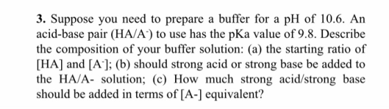 3. Suppose you need to prepare a buffer for a pH of 10.6. An acid-base pair (HA/A) to use has the pKa value of 9.8. Describe