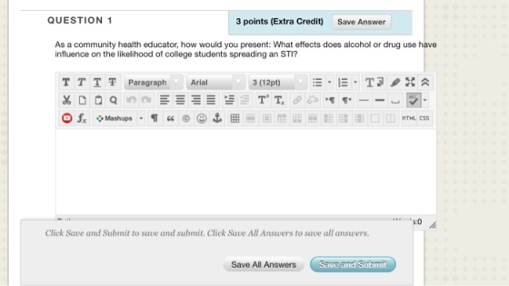 QUESTION 1 3 points (Extra Credit) Save Answer As a community health educator, how would you present: What effects does alcohol or drug use have influence on the likelihood of college students spreading an STI? TTT 쫓Paragraph Arial 3 (12pt) :0 Click Save and Submit to save and submit. Click Save All Answers to save all answers. All Answers Save and Submit