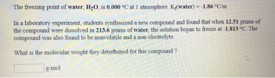 The freezing point of water, H2O, is 0.000 °C at 1 atmosphere. K(water)--1.86 °C/m In a laboratory experiment, students synthesized a new compound and found that when 12.51 grams of the compound were dissolved in 213.6 grams of water, the solution began to freeze at -1.813 °C. The compound was also found to be nonvolatile and a non-electrolyte What is the molecular weight they deterfnined for this compound ? g/mol