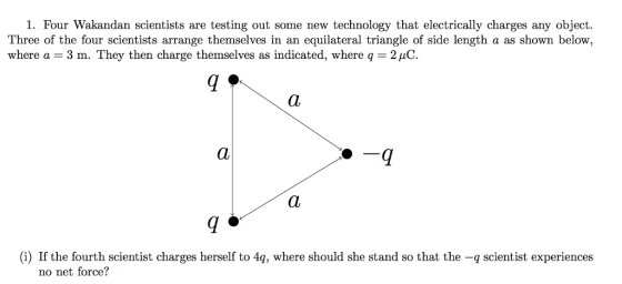 1. Four Wakandan scientists are testing out some new technology that electrically charges any object Three of the four scientists arrange themselves in an equilateral triangle of side length a as shown below, where a 3 m. They then charge themselves as indicated, where q 2HC (i) If the fourth scientist charges herself to 4q, where should she stand so that the -q scientist experiences no net force?