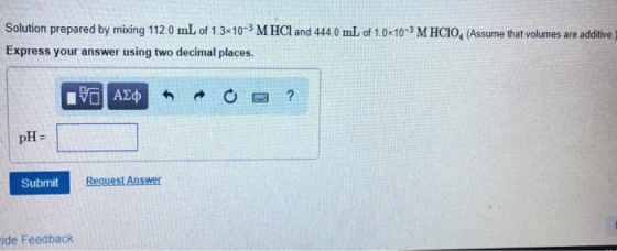 Solution prepared by mixing 1120 mL of 1.3 10-3 M HCl and 444.0 mL of 1.0-103 MHCIO, (Assume that volumes are additive ) Express your answer using two decimal places. pH- Submt Request Answer ide Feedback