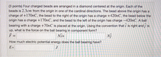 (3 points) Four charged beads are arranged in a diamond centered at the origin. Each of the beads is 2.3cm from the origin in one of the cardinal directions. The bead above the origin has a charge of +170nC, the bead to the right of the origin has a charge +420nC, the bead below the origin has a charge +170nC, and the bead to the left of the origin has charge-420nC.A ball bearing with a charge +70nC is placed at the origin, Using the convention that ? is right and j is up, what is the force on the ball bearing in component form? Ni+ Nj How much electric potential energy does the ball bearing have?