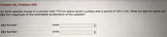 Chapter 04, Problem 056 An Earth satellite moves in a circular orbit 775 km above Earths surface with a period of 100.1 min. What are (a) the speed and (b) the magnitude of the centripetal acceleration of the satellite? (a) Number Units (b) Number Units