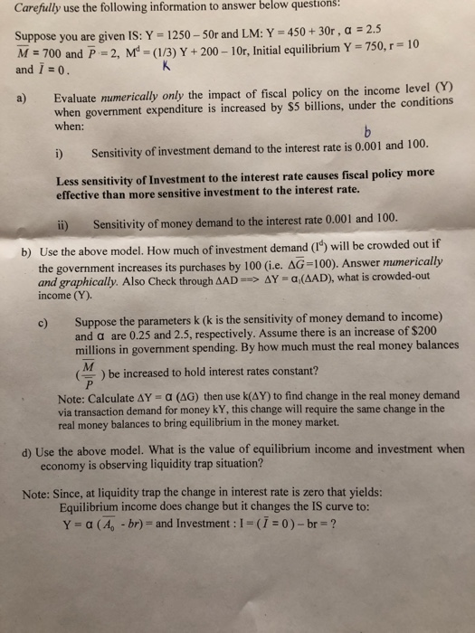 Carefully use the following information to answer below questions! Suppose you are given IS: Y 1250-50r and LM: Y 450+30r, a 2.5 M - 700 and P 2, M-(/3)Y+200-10r, nitial equilibrium Y-750, r-10 and . a) Evaluate numerically only the impact of fiscal policy on the income level Y) when government expenditure is increased by S5 billions, under the conditions when: i) Sensitivity of investment demand to the interest rate is 0.001 and 100. Less sensitivity of Investment to the interest rate causes fiscal policy more effective than more sensitive investment to the interest rate. ii) Sensitivity of money demand to the interest rate 0.001 and 100 government increases its purchases by 100 (i.e. AG-100). Answer mumerically b) Use the above model. How much of in and graphically. Also Check through dAD--> ΔΥ-ad△AD), what is crowded-out income (Y). c) Suppose the parameters k (k is the sensitivity of money demand to income) and a are 0.25 and 2.5, respectively. Assume there is an increase of $200 millions in government spending. By how much must the real money balances ) be increased to hold interest rates constant? Note: Calculate ΔΥ α (AG) then use k(AY) to find change in the real money demand via transaction demand for money kY, this change will require the same change in the real money balances to bring equilibrium in the money market d) Use the above model. What is the value of equilibrium income and investment when economy is observing liquidity trap situation? Note: Since, at liquidity trap the change in interest rate is zero that yields: Equilibrium income does change but it changes the IS curve to: Y = α (Ag -br)-and investment : l = (1-0 )-br-2